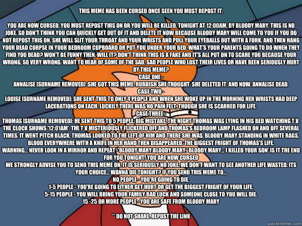 THIS MEME HAS BEEN CURSED ONCE SEEN YOU MUST REPOST IT.

You are now cursed. You must repost this on or you will be killed. Tonight at 12:00am, by Bloody Mary. This is no joke. So don't think you can quickly get out of it and delete it now because Bloody   Futurama Fry