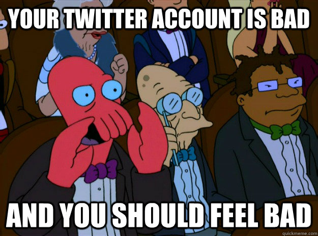 your twitter account is bad And you should feel bad  And you should feel bad