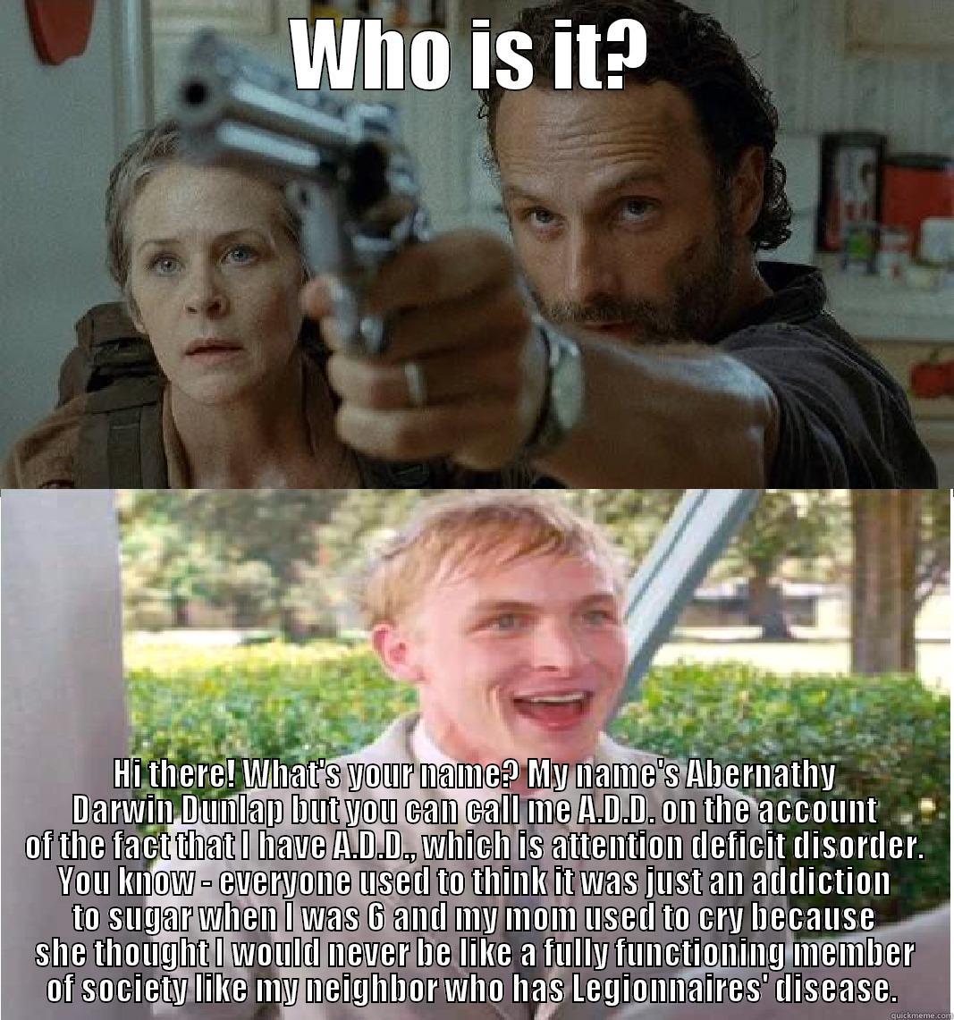 WHO IS IT? HI THERE! WHAT'S YOUR NAME? MY NAME'S ABERNATHY DARWIN DUNLAP BUT YOU CAN CALL ME A.D.D. ON THE ACCOUNT OF THE FACT THAT I HAVE A.D.D., WHICH IS ATTENTION DEFICIT DISORDER. YOU KNOW - EVERYONE USED TO THINK IT WAS JUST AN ADDICTION TO SUGAR WHEN I WAS 6 A Misc