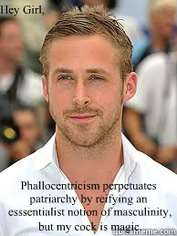 Hey Girl, 
 Phallocentricism perpetuates patriarchy by reifying an
 esssentialist notion of masculinity,    but my cock is magic.  