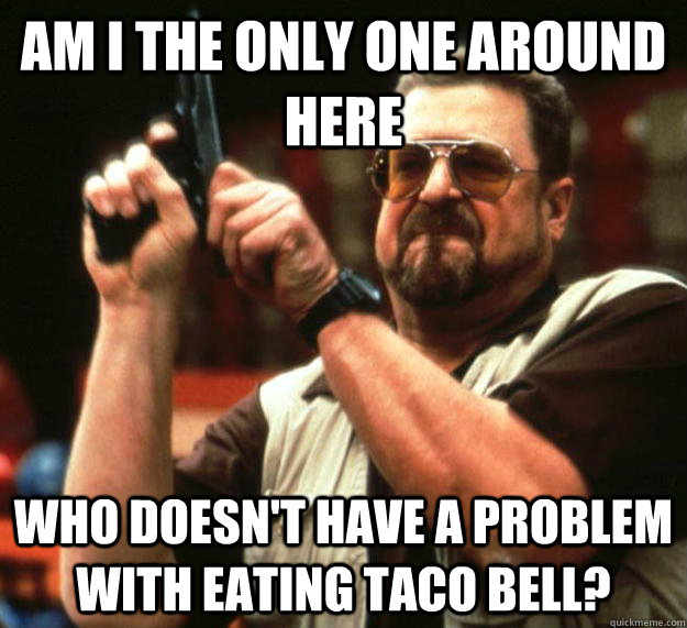 am I the only one around here Who Doesn't have a problem with eating taco bell?  Angry Walter