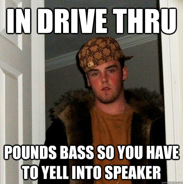 in drive thru pounds bass so you have to yell into speaker  Scumbag Steve