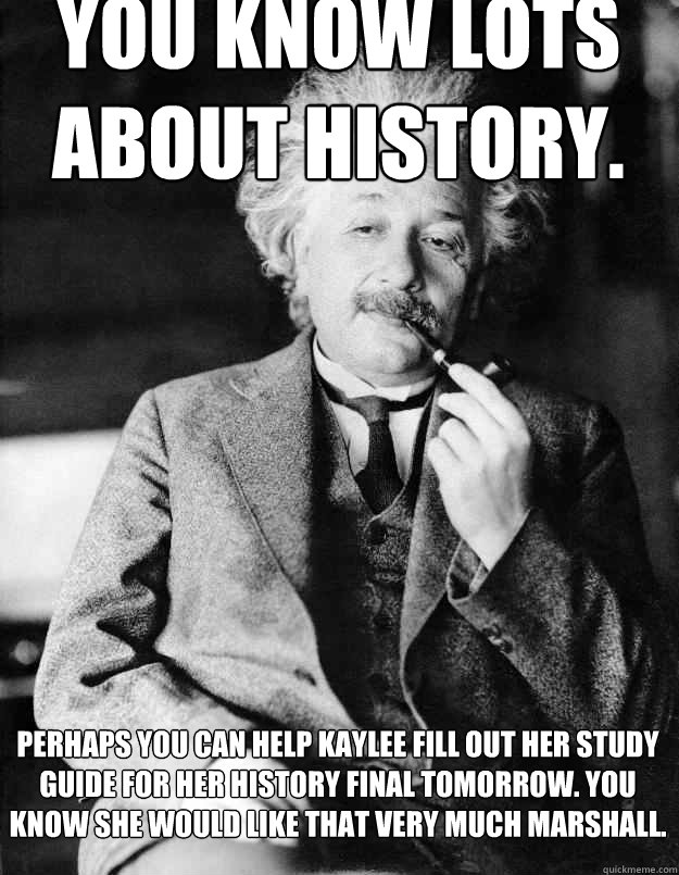 you know lots about history. perhaps you can help kaylee fill out her study guide for her history final tomorrow. you know she would like that very much marshall.  Einstein