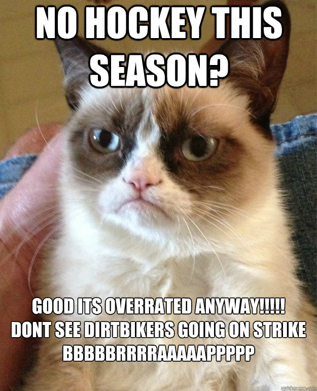 No HOCKEY THIS SEASON? GOOD ITS OVERRATED ANYWAY!!!!!
DONT SEE DIRTBIKERS GOING ON STRIKE
BBBBBRRRRAAAAAPPPPP

  Grumpy Cat