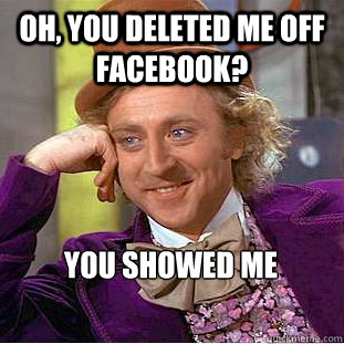 Oh, you deleted me off facebook? You showed me  Condescending Wonka