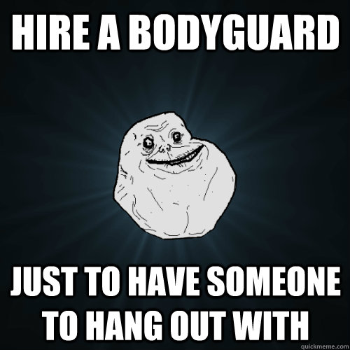 Hire a bodyguard Just to have someone to hang out with  Forever Alone