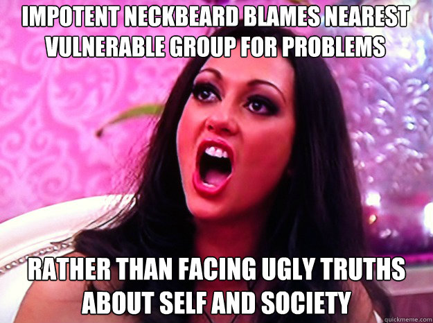 impotent neckbeard blames nearest vulnerable group for problems rather than facing ugly truths about self and society  Feminist Nazi