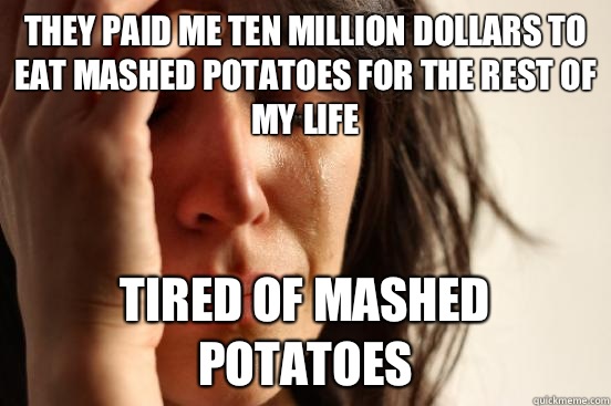 They paid me ten million dollars to eat mashed potatoes for the rest of my life Tired of mashed potatoes - They paid me ten million dollars to eat mashed potatoes for the rest of my life Tired of mashed potatoes  First World Problems