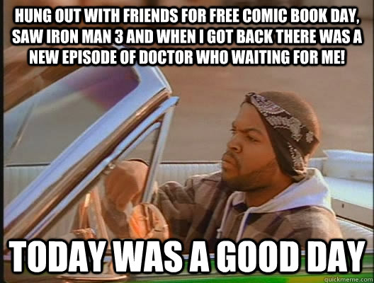 hung out with friends for Free Comic Book Day, saw iron man 3 and when I got back there was a new episode of doctor who waiting for me! Today was a good day  today was a good day