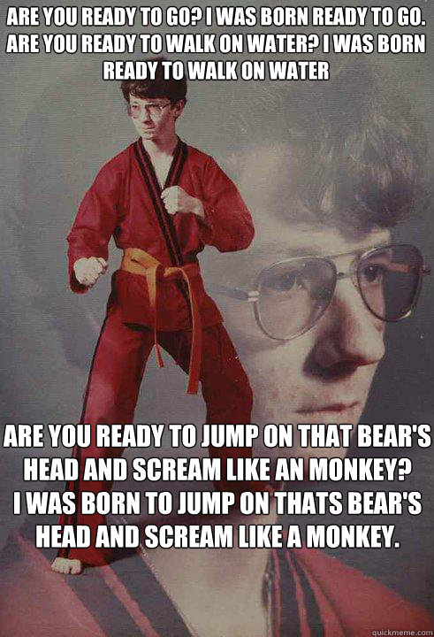 Are you ready to go? I was born ready to go.
Are you ready to walk on water? I was born ready to walk on water Are you ready to jump on that bear's head and scream like an monkey?
I was born to jump on thats bear's head and scream like a monkey. - Are you ready to go? I was born ready to go.
Are you ready to walk on water? I was born ready to walk on water Are you ready to jump on that bear's head and scream like an monkey?
I was born to jump on thats bear's head and scream like a monkey.  Karate Kyle