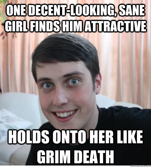 One decent-looking, sane girl finds him attractive Holds onto her like grim death  
