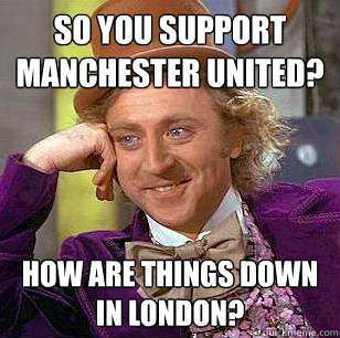 So you support Manchester United? How are things down in London?  Condescending Wonka