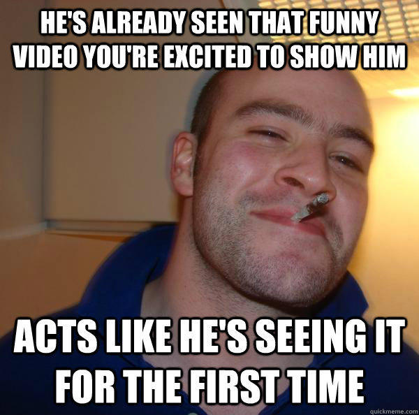 He's already seen that funny video you're excited to show him Acts like he's seeing it for the first time  