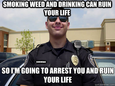 Smoking weed and drinking can ruin your life so I'm going to arrest you and ruin your life douchebag  Scumbag Cop