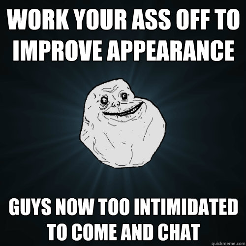 Work your ass off to improve appearance  guys now too intimidated to come and chat  Forever Alone