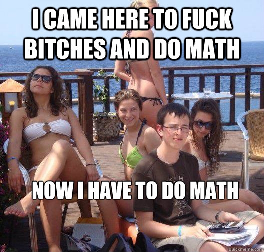 I came here to fuck bitches and do math Now i have to do math  Priority Peter