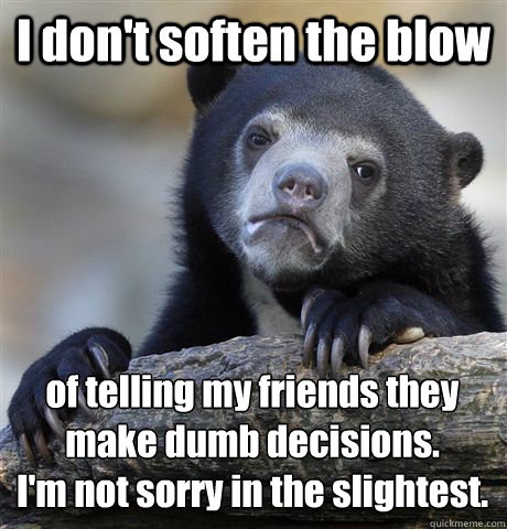 I don't soften the blow of telling my friends they make dumb decisions.
I'm not sorry in the slightest.  Confession Bear