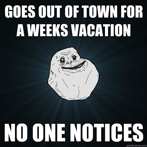 Goes out of town for a weeks vacation No one Notices  - Goes out of town for a weeks vacation No one Notices   Forever Alone