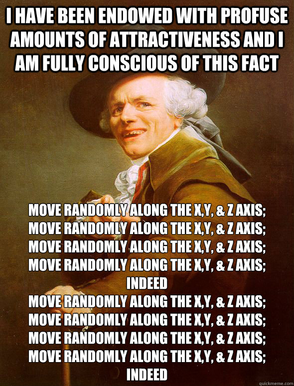 I have been endowed with profuse amounts of attractiveness and I am fully conscious of this fact move randomly along the x,y, & Z axis;
move randomly along the x,y, & Z axis;
move randomly along the x,y, & Z axis; 
move randomly along the x,y, & Z axis; 
  Joseph Ducreux