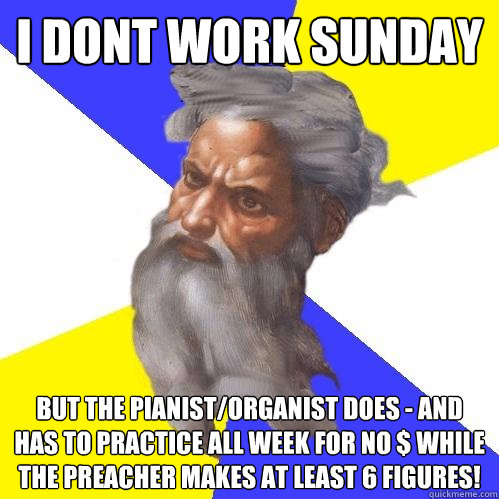 i dont work sunday But the pianist/organist does - and has to practice all week for no $ while the preacher makes at least 6 figures! - i dont work sunday But the pianist/organist does - and has to practice all week for no $ while the preacher makes at least 6 figures!  Advice God