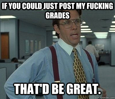 If you could just post my fucking grades That'd be great.  Bill lumberg