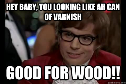 hey baby, you looking like ah can of varnish  good for wood!!  Dangerously - Austin Powers