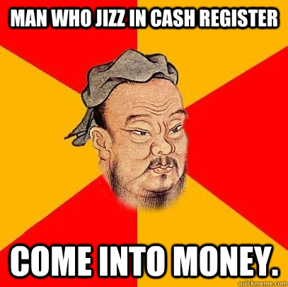 Man who jizz in cash register come into money.  Confucius says