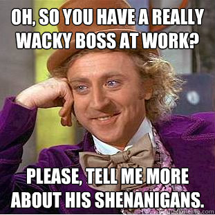 Oh, so you have a really wacky boss at work? Please, tell me more about his shenanigans. - Oh, so you have a really wacky boss at work? Please, tell me more about his shenanigans.  Condescending Wonka