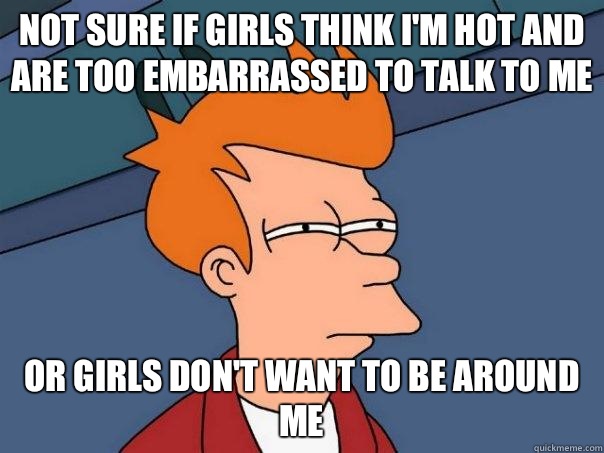 Not sure if girls think I'm hot and are too embarrassed to talk to me Or Girls don't want to be around me  Futurama Fry