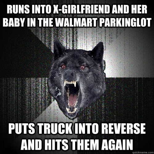 Runs into X-girlfriend and her baby in the Walmart parkinglot Puts truck into reverse and hits them again  Insanity Wolf