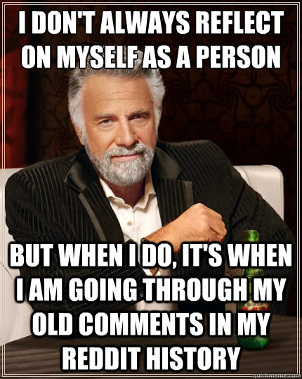 I don't always reflect on myself as a person But when i do, it's when i am going through my old comments in my reddit history - I don't always reflect on myself as a person But when i do, it's when i am going through my old comments in my reddit history  The Most Interesting Man In The World