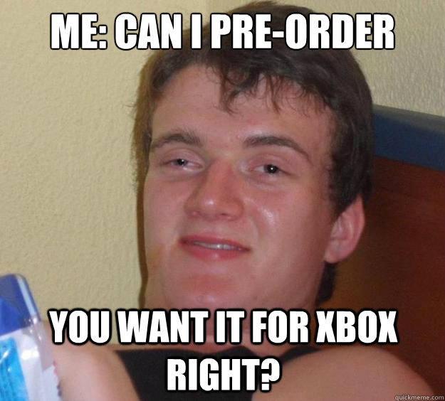 ME: Can I pre-order halo please? You want it for xbox right?  10 Guy