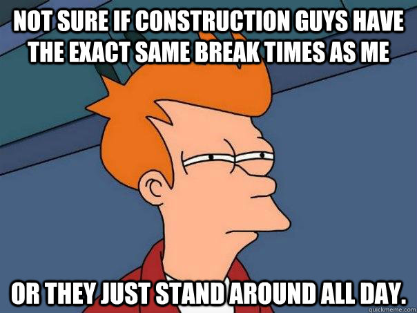 Not sure if construction guys have the exact same break times as me Or they just stand around all day.  Futurama Fry