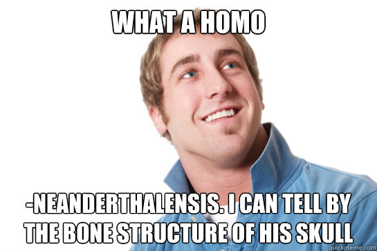 What a homo -neanderthalensis. I can tell by the bone structure of his skull  Misunderstood D-Bag