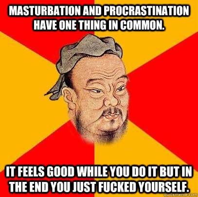 Masturbation and Procrastination have one thing in common. it feels good while you do it but in the end you just fucked yourself.  Confucius says