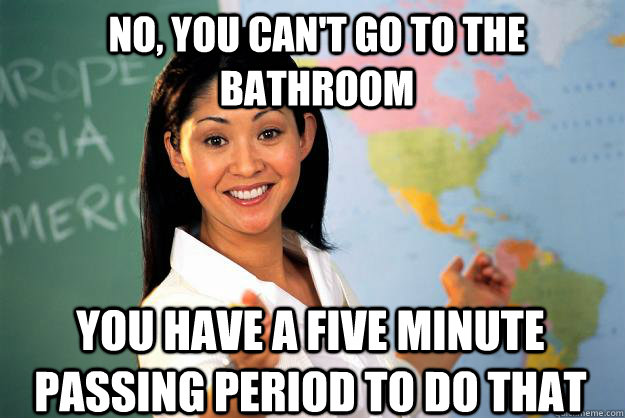 No, you can't go to the bathroom you have a five minute passing period to do that - No, you can't go to the bathroom you have a five minute passing period to do that  Unhelpful High School Teacher