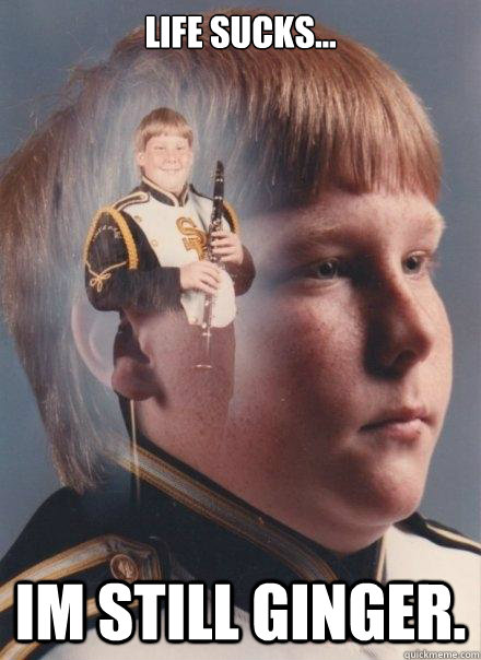 life sucks... im still ginger.  PTSD Clarinet Boy