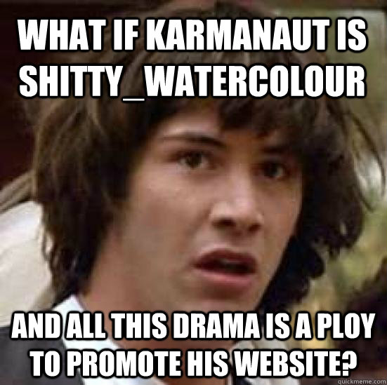 What if karmanaut is shitty_watercolour And all this drama is a ploy to promote his website?  conspiracy keanu