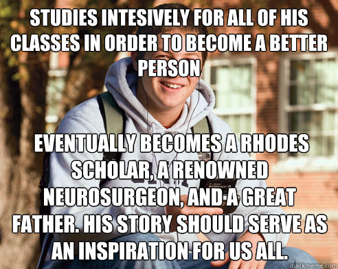 studies intesively for all of his classes in order to become a better person   eventually becomes a rhodes scholar, a renowned neurosurgeon, and a great father. His story should serve as an inspiration for us all. - studies intesively for all of his classes in order to become a better person   eventually becomes a rhodes scholar, a renowned neurosurgeon, and a great father. His story should serve as an inspiration for us all.  College Freshman