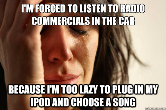 I'm forced to listen to radio commercials in the car Because I'm too lazy to plug in my iPod and choose a song   First World Problems