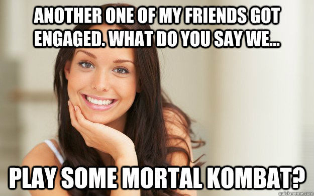 Another one of my friends got engaged. what do you say we... Play some mortal kombat?  Good Girl Gina