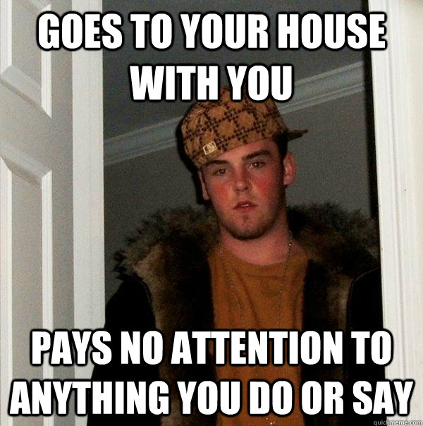 goes to your house with you pays no attention to anything you do or say  Scumbag Steve