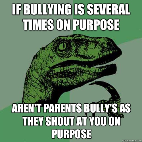 If bullying is several times on purpose Aren't parents bully's as they shout at you on purpose  Philosoraptor