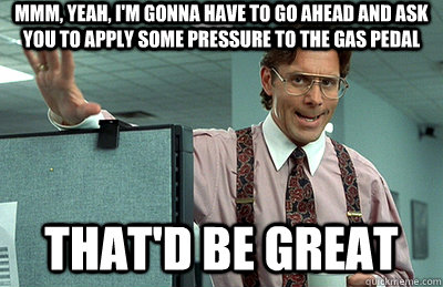 Mmm, yeah, I'm gonna have to go ahead and ask you to apply some pressure to the gas pedal that'd be great  Office Space