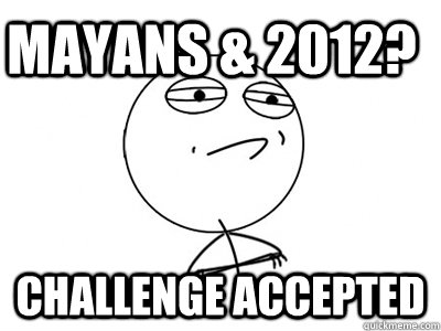 Mayans & 2012? Challenge Accepted  Challenge Accepted