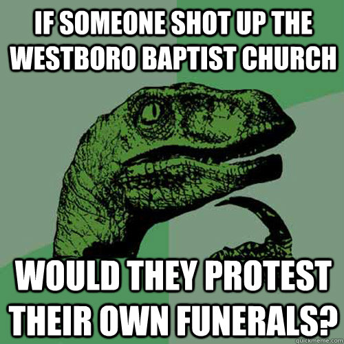 if someone shot up the westboro baptist church would they protest their own funerals?  Philosoraptor