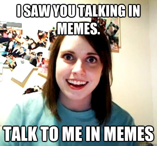 I saw you talking in memes. Talk to me in memes - I saw you talking in memes. Talk to me in memes  Overly Attached Girlfriend