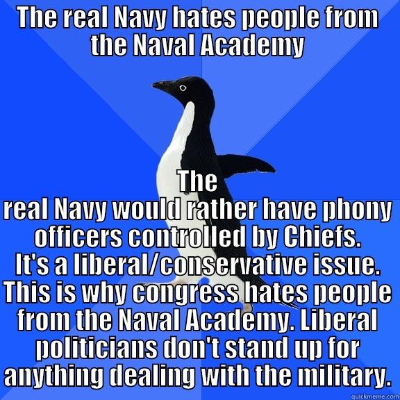 for the record penguin - THE REAL NAVY HATES PEOPLE FROM THE NAVAL ACADEMY THE REAL NAVY WOULD RATHER HAVE PHONY OFFICERS CONTROLLED BY CHIEFS. IT'S A LIBERAL/CONSERVATIVE ISSUE. THIS IS WHY CONGRESS HATES PEOPLE FROM THE NAVAL ACADEMY. LIBERAL POLITICIANS DON'T STAND UP FOR ANYTHING DEALING WITH THE MILITARY. Socially Awkward Penguin