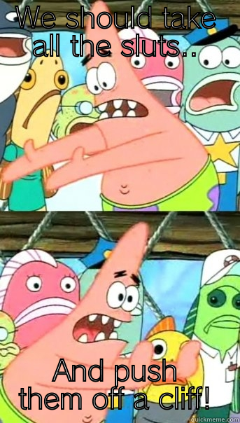 WE SHOULD TAKE ALL THE SLUTS.. AND PUSH THEM OFF A CLIFF! Push it somewhere else Patrick