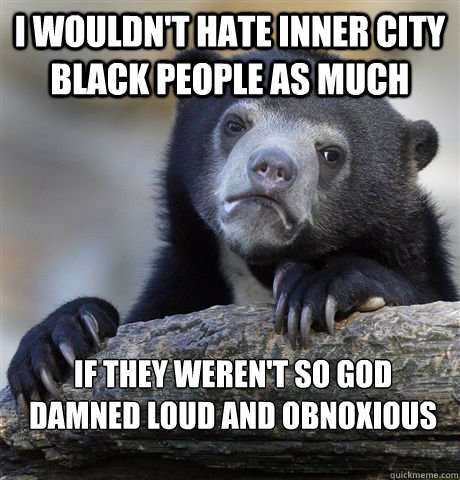 I wouldn't hate inner city black people as much if they weren't so god damned loud and obnoxious  Confession Bear